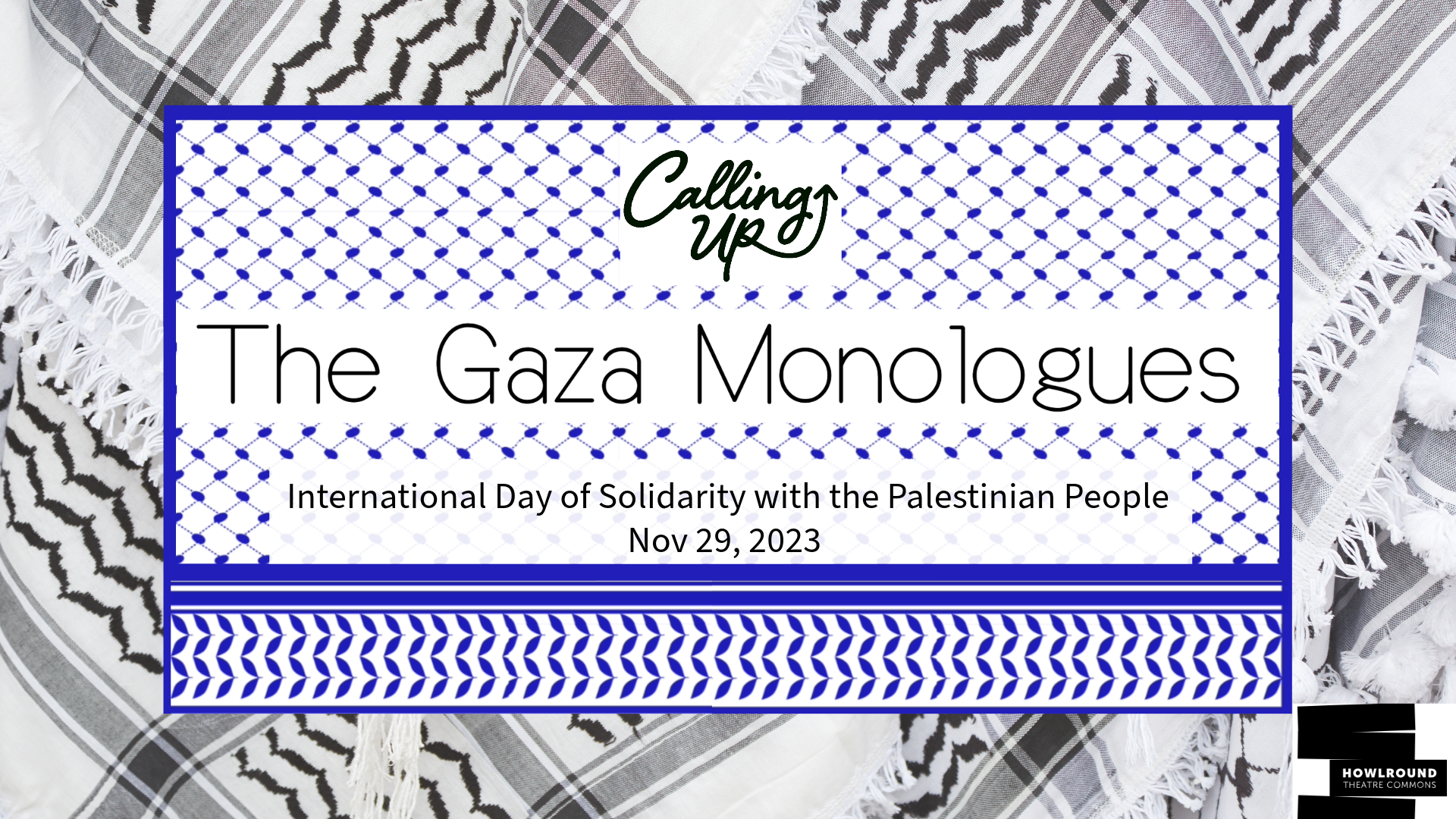 Kufiya Black and white background with overlay of blue Kufiya. On top reads "The Gaza Monologues" With the Calling Up Justice Logo on top and below it reads "international day of solidarity with the Palestinian People"