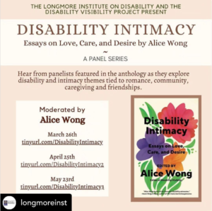 A tan and cream background. In the bottom corner is the cover of Disability Intimacy, with colorful flowers over a white background. The text of this image reads: THE LONGMORE INSTITUTE ON DISABILITY AND THE DISABILITY VISABILITY PROJECT PRESENT: DISABILITY INTIMACY, Essays on Love, Care, and Desire by Alice Wong, A Panel Series. Hear from panelists featured in the anthology as they explore disability and intimacy themes tied to romance, community, caregiving and friendships. Moderated by Alice Wong. March 26th tinyurl.com/DisabilityIntimacy April 25th tinyurl.com/DisabilityIntimacy2 May 23rd tinyurl.com/DisabilityIntimacy3