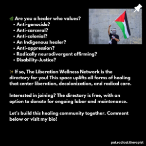 Are you a healer who va;ues Ani genocide Anti carceral Anti colonial An indigenous healer Anti oppression Radically neurodivergent affirming Disability justice If so The Liberation Wellness network is the directory for you! This space uplifts all forms of healing that center liberation decolonization ad radical care. Interested in joining? The directory is free with an option to donate for ongoing labor and maintenance . lets build this