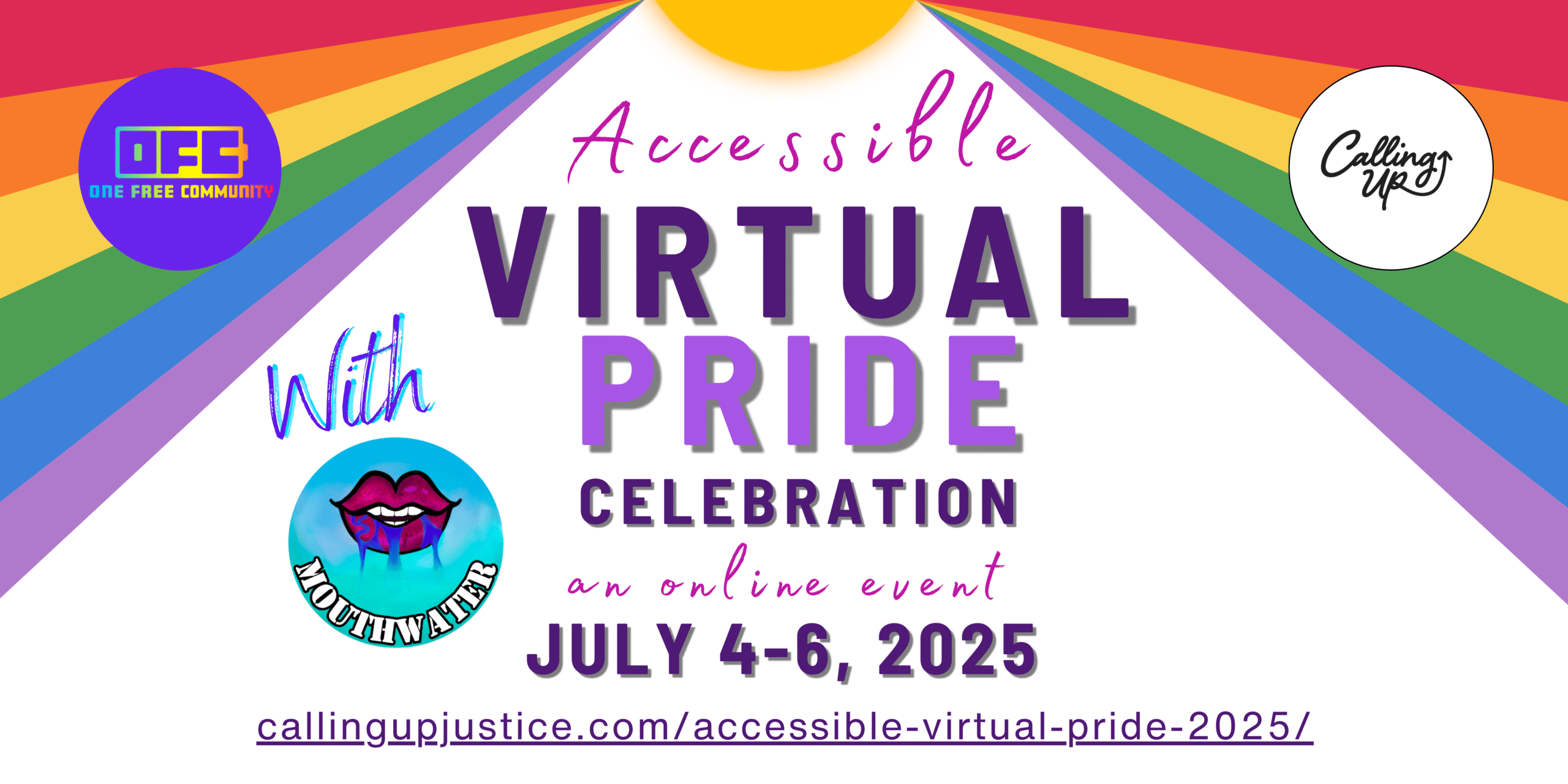 Image Description Banner: White rectangular banner with sun at the top with rainbow colored sunrays from the center to the edges. Flier reads Flier reads “Accessible Virtual Pride Celebration with MouthWater Disability Dance Festival. An online event. July 4-6, 2025. CallingUpJustice.com/Accessible-Virtual-Pride-2025/ .” There are three logos: Calling Up Justice a Black & White Logo that says calling up with an arrow pointing up, the One Free Community a Purple Logo with rainbow letters reads OFC, & with the words MouthWater in white font on a blue gradient circle logo. Dark Pink lips drawn with mouth agape, teeth parted and blue water dripping out.