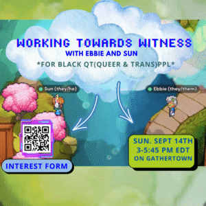 This flyer consists of a swamp color border with an 8-bit image with two Black characters, "Sun (they/he)" on the left hand side and "Ebbie (they/them)" on the right hand side. Both 8 bit characters are looking towards each other. Surrounding Sun are three pink trees with light greenish brown grass below them. Surrounding Ebbie is a rounded sidewalk with green grass behind it. Between them is flowing blue water moving downwards. There's a white fluffy cloud thats top center of the flyer. Foregrounded an 8 bit pixelated blue text reads "Working Towards Witness with Ebbie and Sun." Below that, green text reads *For Black QT (Queer & Trans) Ppl*". Two white arrows highlighted in neon purple point towards information text on the left and right corner. On the bottom left corner of the flyer below a QR code, in green text reads "Interest Form" against a blue rounded border bubble. On the right bottom corner, in blue text reads "Sun. Sept 14th 3-5:45 pm EDT on Gathertown" against a light green rounded border bubble.